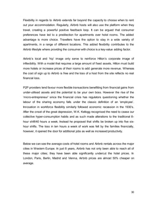 30
Flexibility in regards to Airbnb extends far beyond the capacity to choose when to rent
out your accommodation. Regularly, Airbnb hosts will also use the platform when they
travel, creating a powerful positive feedback loop. It can be argued that consumer
preferences have led to a predilection for apartments over hotel rooms. The added
advantage is more choice. Travellers have the option to stay in a wide variety of
apartments, in a range of different locations. This added flexibility contributes to the
Airbnb lifestyle where providing the consumer with choice is a key-value adding factor.
Airbnb’s local and ‘hip’ image only serve to reinforce Hilton’s corporate image of
inflexibility. With a model that requires a large amount of fixed assets, Hilton must build
more hotels or increase prices of their rooms to add generate more revenue. Whereas
the cost of sign up to Airbnb is free and the loss of a host from the site reflects no real
financial loss.
P2P providers tend favour more flexible transactions benefitting from financial gains from
under-utilised assets and the potential to be your own boss. However the rise of the
‘micro-entrepreneur’ since the financial crisis has regulators questioning whether the
labour of the sharing economy falls under the classic definition of an ‘employee’.
Innovation in workforce flexibility similarly followed economic recession in the 1930’s.
After the onset of the great depression, W.K. Kellogg recognised the need to cease our
collective hyper-consumption habits and as such made alterations to the traditional 8-
hour shift/40 hours a week. Instead he proposed that shifts be broken up into five six-
hour shifts. The loss in ten hours a week of work was felt by the families financially,
however, it opened the door for additional jobs as well as increased productivity.
Below we can see the average costs of hotel rooms and Airbnb rentals across the major
cities in Western Europe. In just 8 years, Airbnb has not only been able to reach all of
these major cities; they have been able significantly undercut the hotel prices. In
London, Paris, Berlin, Madrid and Vienna, Airbnb prices are almost 50% cheaper on
average.
 