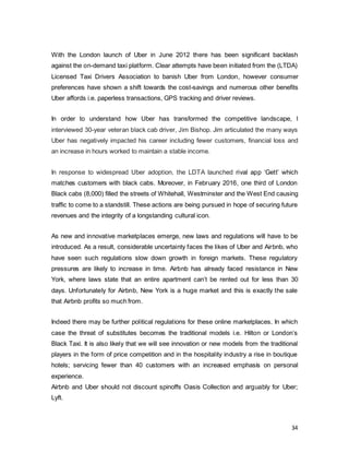 34
With the London launch of Uber in June 2012 there has been significant backlash
against the on-demand taxi platform. Clear attempts have been initiated from the (LTDA)
Licensed Taxi Drivers Association to banish Uber from London, however consumer
preferences have shown a shift towards the cost-savings and numerous other benefits
Uber affords i.e. paperless transactions, GPS tracking and driver reviews.
In order to understand how Uber has transformed the competitive landscape, I
interviewed 30-year veteran black cab driver, Jim Bishop. Jim articulated the many ways
Uber has negatively impacted his career including fewer customers, financial loss and
an increase in hours worked to maintain a stable income.
In response to widespread Uber adoption, the LDTA launched rival app ‘Gett’ which
matches customers with black cabs. Moreover, in February 2016, one third of London
Black cabs (8,000) filled the streets of Whitehall, Westminster and the West End causing
traffic to come to a standstill. These actions are being pursued in hope of securing future
revenues and the integrity of a longstanding cultural icon.
As new and innovative marketplaces emerge, new laws and regulations will have to be
introduced. As a result, considerable uncertainty faces the likes of Uber and Airbnb, who
have seen such regulations slow down growth in foreign markets. These regulatory
pressures are likely to increase in time. Airbnb has already faced resistance in New
York, where laws state that an entire apartment can’t be rented out for less than 30
days. Unfortunately for Airbnb, New York is a huge market and this is exactly the sale
that Airbnb profits so much from.
Indeed there may be further political regulations for these online marketplaces. In which
case the threat of substitutes becomes the traditional models i.e. Hilton or London’s
Black Taxi. It is also likely that we will see innovation or new models from the traditional
players in the form of price competition and in the hospitality industry a rise in boutique
hotels; servicing fewer than 40 customers with an increased emphasis on personal
experience.
Airbnb and Uber should not discount spinoffs Oasis Collection and arguably for Uber;
Lyft.
 