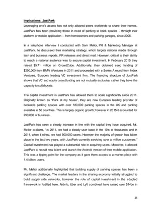 35
Implications: JustPark
Leveraging one’s assets has not only allowed peers worldwide to share their homes,
JustPark has been providing those in need of parking to book spaces – through their
platform or mobile application – from homeowners and parking garages, since 2006.
In a telephone interview I conducted with Sam Mellor, PR & Marketing Manager at
JustPark, he discussed their marketing strategy, which targets national media through
tech and business reports, PR releases and direct mail. However, critical to their ability
to reach a national audience was to secure capital investment. In February 2015 they
raised $5.71 million on CrowdCube. Additionally, they obtained seed funding of
$250,000 from BMW iVentures in 2011 and proceeded with a Series A round from Index
Ventures, Europe’s leading VC investment firm. The financing structure of JustPark
shows that VC and equity crowdfunding are not mutually exclusive, rather they have the
capacity to collaborate.
The capital investment in JustPark has allowed them to scale significantly since 2011.
Originally known as “Park at my house”, they are now Europe’s leading provider of
bookable parking spaces with over 180,000 parking spaces in the UK and parking
available in 50 countries. This is largely organic growth; however in 2015 it accounted for
£90,000 of business.
JustPark has seen a steady increase in line with the capital they have acquired. Mr.
Mellor explains, “In 2011, we had a steady user base in the 10’s of thousands and in
2014, when I joined, we had 500,000 users. However the majority of growth has taken
place in the last two years, with JustPark currently servicing over a million customers.”
Capital investment has played a substantial role in acquiring users. Moreover, it allowed
JustPark to recruit new talent and launch the Android version of their mobile application.
This was a tipping point for the company as it gave them access to a market place with
1.4 billion users.
Mr. Mellor additionally highlighted that building supply of parking spaces has been a
significant challenge. The market leaders in the sharing economy initially struggled to
build supply side networks, however the role of capital investment in the adapted
framework is fortified here. Airbnb, Uber and Lyft combined have raised over $14bn in
 