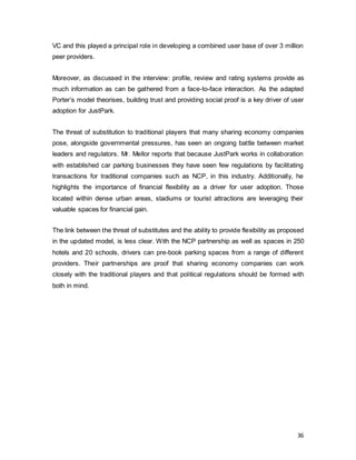 36
VC and this played a principal role in developing a combined user base of over 3 million
peer providers.
Moreover, as discussed in the interview: profile, review and rating systems provide as
much information as can be gathered from a face-to-face interaction. As the adapted
Porter’s model theorises, building trust and providing social proof is a key driver of user
adoption for JustPark.
The threat of substitution to traditional players that many sharing economy companies
pose, alongside governmental pressures, has seen an ongoing battle between market
leaders and regulators. Mr. Mellor reports that because JustPark works in collaboration
with established car parking businesses they have seen few regulations by facilitating
transactions for traditional companies such as NCP, in this industry. Additionally, he
highlights the importance of financial flexibility as a driver for user adoption. Those
located within dense urban areas, stadiums or tourist attractions are leveraging their
valuable spaces for financial gain.
The link between the threat of substitutes and the ability to provide flexibility as proposed
in the updated model, is less clear. With the NCP partnership as well as spaces in 250
hotels and 20 schools, drivers can pre-book parking spaces from a range of different
providers. Their partnerships are proof that sharing economy companies can work
closely with the traditional players and that political regulations should be formed with
both in mind.
 