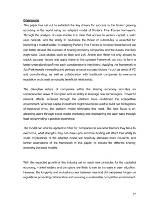 37
Conclusion
This paper has set out to establish the key drivers for success in the fastest growing
economy in the world using an adapted model of Porter’s Five Forces framework.
Through the analysis of case studies it is clear that access to venture capital, a solid
user network, and the ability to neutralise the threat of substitutes is essential for
becoming a market leader. In adapting Porter’s Five Forces to consider these factors we
can better assess the success of sharing economy companies and the issues that they
might face. Case studies such as Uber and Lyft, Airbnb and Hilton not only allowed to
unpick success factors and apply these to the updated framework but also to form a
better understanding of how each consideration is interlinked. Applying this framework to
JustPark reveals interesting and perhaps unusual success factors – such as a mix of VC
and crowdfunding, as well as collaboration with traditional companies to overcome
regulation and create a mutually beneficial relationship.
The disruptive nature of companies within the sharing economy indicates an
unprecedented wave of disruption and an ability to leverage new technologies. Powerful
network effects achieved through the platform have re-defined the competitive
environment. Whereas capital investment might have been used to build out the logistics
of traditional firms, the platform model eliminates this need. The new focus is on
attracting users through social media marketing and maintaining the user base through
trust and providing a positive experience.
The model can now be applied to other SE companies to see what barriers they have to
overcome, what strengths they can draw upon and how funding will affect their ability to
scale. Implications of the adapted model will hopefully stimulate more research, and
further adaptations of the framework in this paper; to include the different sharing
economy business models.
With the expected growth of this industry set to reach new pinnacles for the capitalist
economy, market leaders and disruptors are likely to see an increase in user adoption.
However, the longevity and mutual-success between new and old companies hinges on
regulations promoting collaboration and ensuring a sustainable competitive environment.
 