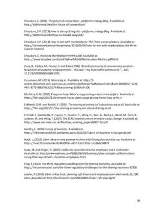 39
Choudary,S.(2016) The futureof competition - platformstrategy Blog.Available at:
http://platformed.info/the-future-of-competition/
Choudary,S.P.(2013) How to disruptCraigslist - platformstrategy Blog.Available at:
http://platformed.info/how-to-disrupt-craigslist/
Choudary,S.P.(2013) How to win with marketplaces:TheThree success factors.Available at:
http://thenextweb.com/entrepreneur/2013/05/04/how-to-win-with-marketplaces-the-three-
success-factors/
Choudary,S.(nodate) Marketplace-metrics.pdf.Available at:
https://www.dropbox.com/s/xzk7xj4neth43a0/Marketplace-Metrics.pdf?dl=0
Cova,B., Cedex,M.,France,S.and Pace (2006) ‘Brandcommunityof convenience products:
Newformsof customerempowerment –the case “ my Nutellathe community”’,.doi:
10.1108/03090560610681023.
Cusumano,M. (2011) Library log in. Available at:http://0-
web.b.ebscohost.com.wam.city.ac.uk/ehost/pdfviewer/pdfviewer?vid=5&sid=3bb892b7-5221-
447c-8771-988379b2c557%40sessionmgr114&hid=106
Dholakia,U.M. (2015) EveryonehatesUber’ssurgepricing – here'show to fix it. Available at:
https://hbr.org/2015/12/everyone-hates-ubers-surge-pricing-heres-how-to-fix-it
Eckhardt,G.M. and Bardhi,F.(2015) The sharing economy Isn’taboutsharing atall.Available at:
https://hbr.org/2015/01/the-sharing-economy-isnt-about-sharing-at-all
Ermisch,J.,Gambetta,D., Laurie,H.,Siedler,T., Uhrig,N.,Barr, A.,Banks,J., Belot,M.,Ford,R.,
Jackson,M. and Wing,T. (2007) The ESRC research centre on micro-socialchange.Available at:
https://www.iser.essex.ac.uk/files/iser_working_papers/2007-32.pdf
Gansky,L. (2010) Futureof business.Availableat:
https://informationdj.files.wordpress.com/2012/01/future-of-business-is-lisa-gansky.pdf
Hook,L. (2015) Uber takeson new partnerin china with Guangzhou auto tie-up.Availableat:
https://next.ft.com/content/4433ff9e-a837-11e5-955c-1e1d6de94879
Isaac, M. and Singer,N.(2015) California saysUberdriveris employee,nota contractor.
Available at:http://www.nytimes.com/2015/06/18/business/uber-contests-california-labor-
ruling-that-says-drivers-should-be-employees.html
King,S.(2015) The three regulatory challengesforthe sharing economy.Available at:
http://theconversation.com/the-three-regulatory-challenges-for-the-sharing-economy-37808
Lawler,R.(2014) Uber strikesback,claiming Lyftdrivers and employeescanceled nearly 13, 000
rides. Availableat:http://techcrunch.com/2014/08/12/uber-lyft-slap-fight/
 