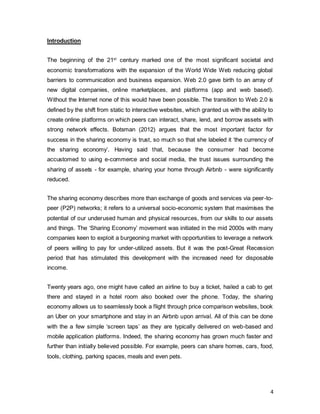 4
Introduction
The beginning of the 21st
century marked one of the most significant societal and
economic transformations with the expansion of the World Wide Web reducing global
barriers to communication and business expansion. Web 2.0 gave birth to an array of
new digital companies, online marketplaces, and platforms (app and web based).
Without the Internet none of this would have been possible. The transition to Web 2.0 is
defined by the shift from static to interactive websites, which granted us with the ability to
create online platforms on which peers can interact, share, lend, and borrow assets with
strong network effects. Botsman (2012) argues that the most important factor for
success in the sharing economy is trust, so much so that she labeled it ‘the currency of
the sharing economy’. Having said that, because the consumer had become
accustomed to using e-commerce and social media, the trust issues surrounding the
sharing of assets - for example, sharing your home through Airbnb - were significantly
reduced.
The sharing economy describes more than exchange of goods and services via peer-to-
peer (P2P) networks; it refers to a universal socio-economic system that maximises the
potential of our underused human and physical resources, from our skills to our assets
and things. The ‘Sharing Economy’ movement was initiated in the mid 2000s with many
companies keen to exploit a burgeoning market with opportunities to leverage a network
of peers willing to pay for under-utilized assets. But it was the post-Great Recession
period that has stimulated this development with the increased need for disposable
income.
Twenty years ago, one might have called an airline to buy a ticket, hailed a cab to get
there and stayed in a hotel room also booked over the phone. Today, the sharing
economy allows us to seamlessly book a flight through price comparison websites, book
an Uber on your smartphone and stay in an Airbnb upon arrival. All of this can be done
with the a few simple ‘screen taps’ as they are typically delivered on web-based and
mobile application platforms. Indeed, the sharing economy has grown much faster and
further than initially believed possible. For example, peers can share homes, cars, food,
tools, clothing, parking spaces, meals and even pets.
 
