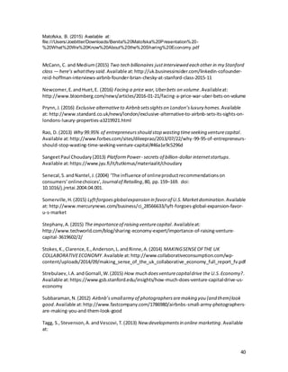 40
Matofska, B. (2015) Available at:
file:///Users/Joebitter/Downloads/Benita%20Matofska%20Presentation%20-
%20What%20We%20Know%20About%20the%20Sharing%20Economy.pdf
McCann, C. and Medium(2015) Two tech billionaires justinterviewed each other in my Stanford
class — here’s whatthey said.Available at:http://uk.businessinsider.com/linkedin-cofounder-
reid-hoffman-interviews-airbnb-founder-brian-chesky-at-stanford-class-2015-11
Newcomer,E.andHuet,E. (2016) Facing a price war,Uberbets on volume.Availableat:
http://www.bloomberg.com/news/articles/2016-01-21/facing-a-price-war-uber-bets-on-volume
Prynn,J.(2016) Exclusive alternativeto Airbnb setssightson London’sluxury homes.Available
at: http://www.standard.co.uk/news/london/exclusive-alternative-to-airbnb-sets-its-sights-on-
londons-luxury-properties-a3219921.html
Rao, D. (2013) Why 99.95% of entrepreneursshould stop wasting timeseeking venturecapital.
Available at:http://www.forbes.com/sites/dileeprao/2013/07/22/why-99-95-of-entrepreneurs-
should-stop-wasting-time-seeking-venture-capital/#46a1e9c5296d
SangeetPaul Choudary(2013) PlatformPower- secrets of billion-dollar internetstartups.
Available at:https://www.jyu.fi/it/tutkimus/materiaalit/choudary
Senecal,S.andNantel,J.(2004) ‘The influence of onlineproductrecommendationson
consumers’onlinechoices’, Journalof Retailing,80, pp.159–169. doi:
10.1016/j.jretai.2004.04.001.
Somerville,H.(2015) Lyftforgoesglobalexpansion in favorof U.S.Marketdomination.Available
at: http://www.mercurynews.com/business/ci_28566633/lyft-forgoes-global-expansion-favor-
u-s-market
Stephany,A.(2015) The importanceof raising venturecapital. Availableat:
http://www.techworld.com/blog/sharing-economy-expert/importance-of-raising-venture-
capital-3619602/2/
Stokes,K.,Clarence,E.,Anderson,L.andRinne,A.(2014) MAKINGSENSEOFTHE UK
COLLABORATIVEECONOMY.Available at:http://www.collaborativeconsumption.com/wp-
content/uploads/2014/09/making_sense_of_the_uk_collaborative_economy_full_report_fv.pdf
Strebulaev,I.A.and Gornall,W.(2015) How much doesventurecapitaldrive the U.S.Economy?.
Available at:https://www.gsb.stanford.edu/insights/how-much-does-venture-capital-drive-us-
economy
Subbaraman,N.(2012) Airbnb’ssmallarmy of photographersaremaking you (and them)look
good.Available at:http://www.fastcompany.com/1786980/airbnbs-small-army-photographers-
are-making-you-and-them-look-good
Tagg, S.,Stevenson,A.andVescovi,T.(2013) New developmentsin online marketing.Available
at:
 