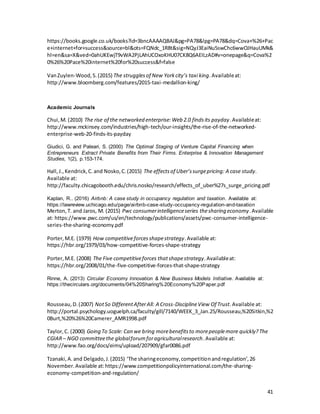 41
https://books.google.co.uk/books?id=3bncAAAAQBAJ&pg=PA78&lpg=PA78&dq=Cova+%26+Pac
e+internet+for+success&source=bl&ots=FQNdc_1R8t&sig=NQyJ3EaiNu5swChc6wwOJHauUMk&
hl=en&sa=X&ved=0ahUKEwjT9vWA2PjLAhUCOxoKHU07CK8Q6AEILzAD#v=onepage&q=Cova%2
0%26%20Pace%20internet%20for%20success&f=false
VanZuylen-Wood,S.(2015) The strugglesof New Yorkcity’s taxi king.Availableat:
http://www.bloomberg.com/features/2015-taxi-medallion-king/
Academic Journals
Chui,M. (2010) The rise of the networked enterprise:Web 2.0 findsits payday.Availableat:
http://www.mckinsey.com/industries/high-tech/our-insights/the-rise-of-the-networked-
enterprise-web-20-finds-its-payday
Giudici, G. and Paleari, S. (2000) The Optimal Staging of Venture Capital Financing when
Entrepreneurs Extract Private Benefits from Their Firms. Enterprise & Innovation Management
Studies, 1(2), p.153-174.
Hall,J.,Kendrick,C.and Nosko,C.(2015) The effectsof Uber’ssurgepricing: A case study.
Available at:
http://faculty.chicagobooth.edu/chris.nosko/research/effects_of_uber%27s_surge_pricing.pdf
Kaplan, R.. (2016) Airbnb: A case study in occupancy regulation and taxation. Available at:
https://lawreview.uchicago.edu/page/airbnb-case-study-occupancy-regulation-and-taxation
Merton,T. and Jaros, M. (2015) Pwc consumerintelligenceseries thesharing economy.Available
at: https://www.pwc.com/us/en/technology/publications/assets/pwc-consumer-intelligence-
series-the-sharing-economy.pdf
Porter,M.E. (1979) How competitiveforcesshapestrategy.Available at:
https://hbr.org/1979/03/how-competitive-forces-shape-strategy
Porter,M.E. (2008) The Five competitiveforces thatshapestrategy.Availableat:
https://hbr.org/2008/01/the-five-competitive-forces-that-shape-strategy
Rinne, A. (2013) Circular Economy Innovation & New Business Models Initiative. Available at:
https://thecirculars.org/documents/04%20Sharing%20Economy%20Paper.pdf
Rousseau,D.(2007) NotSo DifferentAfterAll: A Cross-DisciplineView Of Trust.Available at:
http://portal.psychology.uoguelph.ca/faculty/gill/7140/WEEK_3_Jan.25/Rousseau,%20Sitkin,%2
0Burt,%20%26%20Camerer_AMR1998.pdf
Taylor,C. (2000) Going To Scale: Can we bring morebenefitsto morepeoplemore quickly?The
CGIAR– NGO committeethe globalforumforagriculturalresearch.Available at:
http://www.fao.org/docs/eims/upload/207909/gfar0086.pdf
Tzanaki,A.and Delgado,J.(2015) ‘The sharingeconomy,competitionandregulation’,26
November.Available at:https://www.competitionpolicyinternational.com/the-sharing-
economy-competition-and-regulation/
 