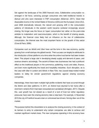5
Set against the landscape of the 2008 financial crisis, Collaborative consumption re-
emerged in full force, servicing younger consumers who held traditional brands in
distrust and who were interested in P2P consumption (Botsman, 2011). Given that
disposable income in the United States of America (USA) and the European Union (EU),
post 2008 dramatically reduced, the natural and growing shift in the consumption
patterns of individuals in the western world became centered increasingly around
sharing. No longer was the focus on hyper consumption but rather on the post-crisis
antidote to materialism and overconsumption, which is the benefit of sharing assets.
Although, the financial crisis likely had an influence on the rise of collaborative
consumption, the Internet was the most important factor on the growth of this sector
(Cova & Pace, 2006).
Companies such as Airbnb and Uber have set the tone in this new economy, quickly
growing from small startups into global brands. Their success can largely be attributed to
the introduction of their platforms at a time when the online trust barrier had been broken
down. This played a large role in developing steady supply and demand of peers, and
revenue streams accordingly. The ascent of these new businesses has had a profound
effect on the traditional players in the commerce, publishing, music and video, finance,
and even more significantly the travel and hospitality industries. Such disruption, as is
the case with Uber in London and Airbnb in New York, has caused deep-rooted market
leaders to lobby for stricter government regulations against sharing economy
companies.
Interestingly, there have been multiple high-profile incidents that have occurred through
the Airbnb and Uber platforms. In 2011, an Airbnb host returned to her home after a
short-term rental to find it had been ransacked and vandalized (Arrington, 2011). Despite
this, user growth has not slowed as a result of a lack of trust but rather regulatory
pressures have seen the sharing economy take a step back. For example, in November
2015 the city of Frankfurt issued a ban on unlicensed taxi drivers; forcing Uber out of this
market.
The purpose behind this dissertation is to analyse the sharing economy in the context of
its barriers to entry to understand why certain companies are able to achieve and
maintain significant market share. The new companies operating in this economy have
 