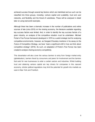 6
achieved success through several key factors which are interlinked and as such can be
classified into three groups, including: venture capital and scalability, trust and user
networks, and flexibility and the threat of substitutes. These will be analysed in detail
later on using real-world examples.
Although there has been a dramatic increase in the number of publications and online
sources of late (circa 2010) on the sharing economy, the literature available regarding
key success factors was limited. And, in order to identify the key success factors of a
given industry, an analysis of the competitive situation must be undertaken. Michael
Porter’s Five Forces framework developed in 1979 is a useful strategic tool for analysing
competitive environments, however, as Sangeet Choudary mentions in his essay on the
Future of Competitive Strategy, we have “seen a significant shift in how we think about
competitive strategy” (2016). As such, an adaptation of Porter’s Five Forces has been
created to analyse sharing economy competitivity.
This dissertation will also cover the various barriers to entry from foreign market entry
(globalisation), barriers faced by consumers and peers for involvement and the barriers
that exist for new businesses to enter a certain sectors and industries. Whilst building
trust and obtaining venture capital are key drivers for companies in this nascent
economy, stricter political regulations may limit the potential for growth into markets as
seen in New York and Frankfurt.
 