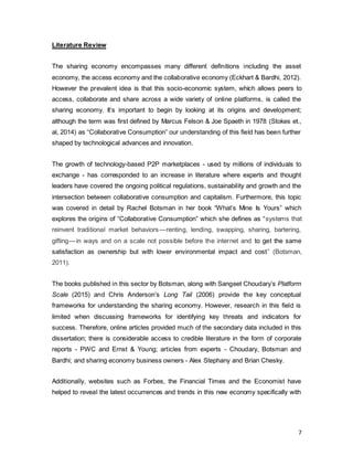 7
Literature Review
The sharing economy encompasses many different definitions including the asset
economy, the access economy and the collaborative economy (Eckhart & Bardhi, 2012).
However the prevalent idea is that this socio-economic system, which allows peers to
access, collaborate and share across a wide variety of online platforms, is called the
sharing economy. It’s important to begin by looking at its origins and development;
although the term was first defined by Marcus Felson & Joe Spaeth in 1978 (Stokes et.,
al, 2014) as “Collaborative Consumption” our understanding of this field has been further
shaped by technological advances and innovation.
The growth of technology-based P2P marketplaces - used by millions of individuals to
exchange - has corresponded to an increase in literature where experts and thought
leaders have covered the ongoing political regulations, sustainability and growth and the
intersection between collaborative consumption and capitalism. Furthermore, this topic
was covered in detail by Rachel Botsman in her book “What’s Mine Is Yours” which
explores the origins of “Collaborative Consumption” which she defines as “systems that
reinvent traditional market behaviors — renting, lending, swapping, sharing, bartering,
gifting — in ways and on a scale not possible before the internet and to get the same
satisfaction as ownership but with lower environmental impact and cost” (Botsman,
2011).
The books published in this sector by Botsman, along with Sangeet Choudary’s Platform
Scale (2015) and Chris Anderson’s Long Tail (2006) provide the key conceptual
frameworks for understanding the sharing economy. However, research in this field is
limited when discussing frameworks for identifying key threats and indicators for
success. Therefore, online articles provided much of the secondary data included in this
dissertation; there is considerable access to credible literature in the form of corporate
reports - PWC and Ernst & Young; articles from experts - Choudary, Botsman and
Bardhi; and sharing economy business owners - Alex Stephany and Brian Chesky.
Additionally, websites such as Forbes, the Financial Times and the Economist have
helped to reveal the latest occurrences and trends in this new economy specifically with
 