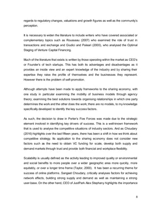 8
regards to regulatory changes, valuations and growth figures as well as the community’s
perception.
It is necessary to widen the literature to include writers who have covered associated or
complementary topics such as Rousseau (2007) who examined the role of trust in
transactions and exchange and Giudici and Paleari (2000), who analysed the Optimal
Staging of Venture Capital Financing.
Much of the literature that exists is written by those operating within the market as CEO’s
or Founder’s of tech startups. This has both its advantages and disadvantages as it
provides an inside view and an expert knowledge of the industry and by sharing their
expertise they raise the profile of themselves and the businesses they represent.
However there is the problem of self-promotion.
Although attempts have been made to apply frameworks to the sharing economy, with
one study in particular examining the mobility of business models through agency
theory; examining the best solutions towards organising relationships in which one party
determines the work and the other does the work; there are no models, to my knowledge
specifically developed to identify the key success factors.
As such, the decision to draw in Porter’s Five Forces was made due to the strategic
element involved in identifying key drivers of success. This is a well-known framework
that is used to analyse the competitive situations of industry sectors. And as Choudary
(2016) highlights over the last fifteen years, there has been a shift in how we think about
competitive strategy. Its application to the sharing economy does not consider new
factors such as the need to obtain VC funding for scale, develop both supply and
demand markets through trust and provide both financial and workplace flexibility.
Scalability is usually defined as the activity leading to improved quality or environmental
and social benefits to more people over a wider geographic area more quickly, more
equitably, or over a longer time frame (Taylor, 2000). It has been a recurring theme for
success of online platforms. Sangeet Choudary, critically analyses factors for achieving
network effects, building strong supply and demand as well as maintaining a strong
user-base. On the other hand, CEO of JustPark Alex Stephany highlights the importance
 