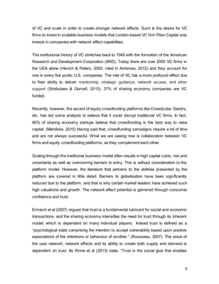 9
of VC and scale in order to create stronger network effects. Such is the desire for VC
firms to invest in scalable business models that London-based VC firm Piton Capital only
invests in companies with network effect capabilities.
The institutional history of VC stretches back to 1946 with the formation of the American
Research and Development Corporation (ARD). Today there are over 2000 VC firms in
the USA alone (Hisrich & Peters, 2002; cited in Ambrose, 2012) and they account for
one in every five public U.S. companies. The role of VC has a more profound effect due
to their ability to deliver mentorship, strategic guidance, network access, and other
support (Strebulaev & Gornall, 2015). 37% of sharing economy companies are VC
funded.
Recently, however, the ascent of equity crowdfunding platforms like Crowdcube, Seedrs,
etc. has led some analysts to believe that it could disrupt traditional VC firms. In fact,
80% of sharing economy startups believe that crowdfunding is the best way to raise
capital. (Matofska, 2015) Having said that, crowdfunding campaigns require a lot of time
and are not always successful. What we are seeing now is collaboration between VC
firms and equity crowdfunding platforms, as they complement each other.
Scaling through the traditional business model often results in high capital costs, risk and
uncertainty as well as overcoming barriers to entry. This is without consideration to the
platform model. However, the literature that pertains to the abilities presented by the
platform are covered in little detail. Barriers to globalisation have been significantly
reduced due to the platform, and that is why certain market leaders have achieved such
high valuations and growth. The network effect potential is garnered through consumer
confidence and trust.
Ermisch et al (2007) argued that trust is a fundamental lubricant for social and economic
transactions; and the sharing economy intensifies the need for trust through its inherent
model, which is dependent on many individual players. Indeed trust is defined as a
“psychological state comprising the intention to accept vulnerability based upon positive
expectations of the intentions or behaviour of another.’ (Rousseau, 2007). The value of
the user network, network effects and its ability to create both supply and demand is
dependent on trust. As Rinne et al (2013) state, “Trust is the social glue that enables
 