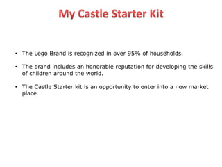 • The Lego Brand is recognized in over 95% of households.
• The brand includes an honorable reputation for developing the skills
of children around the world.
• The Castle Starter kit is an opportunity to enter into a new market
place.
 