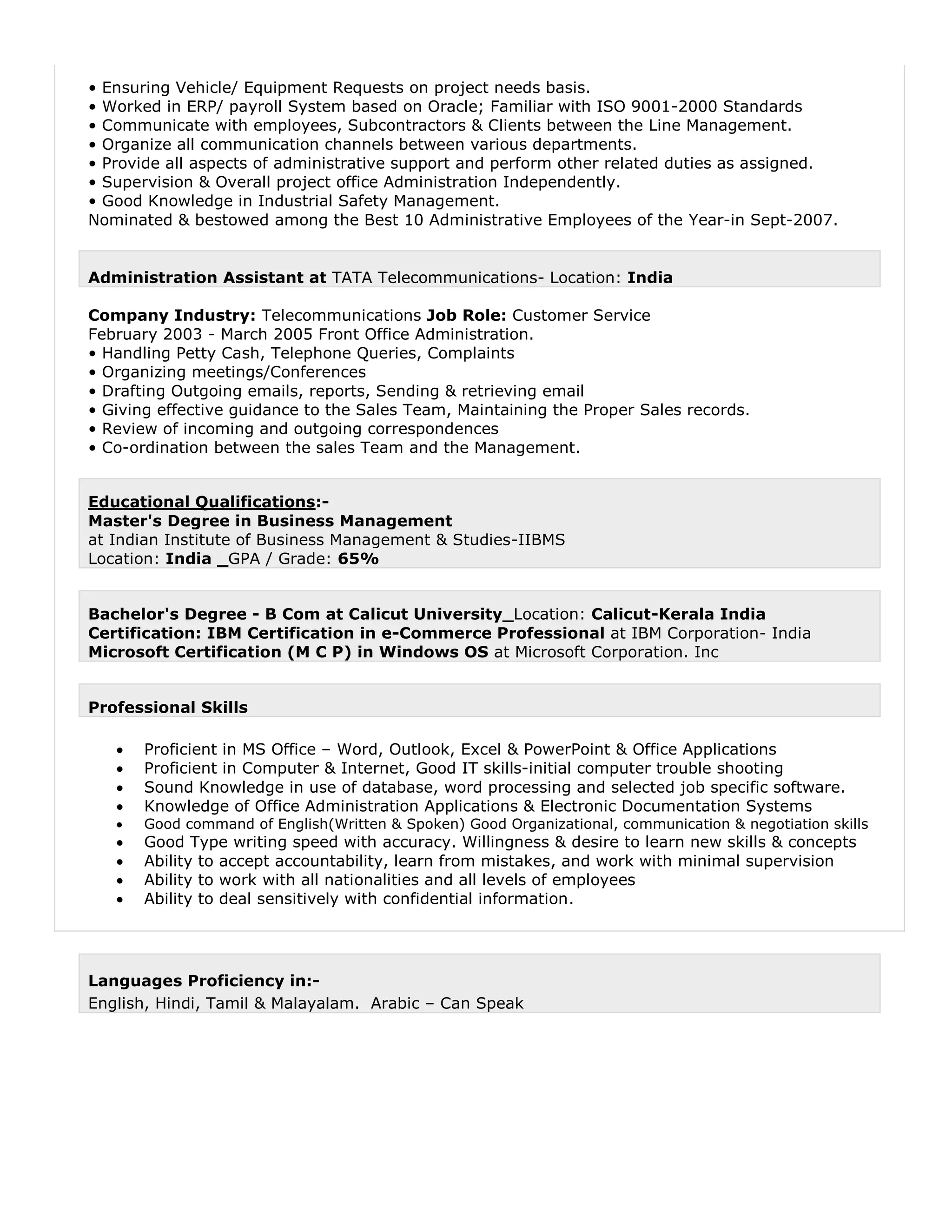 • Ensuring Vehicle/ Equipment Requests on project needs basis.
• Worked in ERP/ payroll System based on Oracle; Familiar with ISO 9001-2000 Standards
• Communicate with employees, Subcontractors & Clients between the Line Management.
• Organize all communication channels between various departments.
• Provide all aspects of administrative support and perform other related duties as assigned.
• Supervision & Overall project office Administration Independently.
• Good Knowledge in Industrial Safety Management.
Nominated & bestowed among the Best 10 Administrative Employees of the Year-in Sept-2007.
Administration Assistant at TATA Telecommunications- Location: India
Company Industry: Telecommunications Job Role: Customer Service
February 2003 - March 2005 Front Office Administration.
• Handling Petty Cash, Telephone Queries, Complaints
• Organizing meetings/Conferences
• Drafting Outgoing emails, reports, Sending & retrieving email
• Giving effective guidance to the Sales Team, Maintaining the Proper Sales records.
• Review of incoming and outgoing correspondences
• Co-ordination between the sales Team and the Management.
Educational Qualifications:-
Master's Degree in Business Management
at Indian Institute of Business Management & Studies-IIBMS
Location: India _GPA / Grade: 65%
Bachelor's Degree - B Com at Calicut University_Location: Calicut-Kerala India
Certification: IBM Certification in e-Commerce Professional at IBM Corporation- India
Microsoft Certification (M C P) in Windows OS at Microsoft Corporation. Inc
Professional Skills
 Proficient in MS Office – Word, Outlook, Excel & PowerPoint & Office Applications
 Proficient in Computer & Internet, Good IT skills-initial computer trouble shooting
 Sound Knowledge in use of database, word processing and selected job specific software.
 Knowledge of Office Administration Applications & Electronic Documentation Systems
 Good command of English(Written & Spoken) Good Organizational, communication & negotiation skills
 Good Type writing speed with accuracy. Willingness & desire to learn new skills & concepts
 Ability to accept accountability, learn from mistakes, and work with minimal supervision
 Ability to work with all nationalities and all levels of employees
 Ability to deal sensitively with confidential information.
Languages Proficiency in:-
English, Hindi, Tamil & Malayalam. Arabic – Can Speak
 