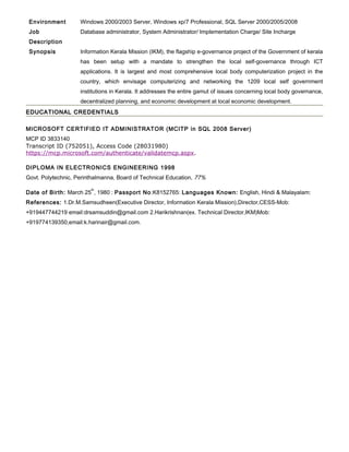 Environment Windows 2000/2003 Server, Windows xp/7 Professional, SQL Server 2000/2005/2008
Job
Description
Database administrator, System Administrator/ Implementation Charge/ Site Incharge
Synopsis Information Kerala Mission (IKM), the flagship e-governance project of the Government of kerala
has been setup with a mandate to strengthen the local self-governance through ICT
applications. It is largest and most comprehensive local body computerization project in the
country, which envisage computerizing and networking the 1209 local self government
institutions in Kerala. It addresses the entire gamut of issues concerning local body governance,
decentralized planning, and economic development at local economic development.
EDUCATIONAL CREDENTIALSEDUCATIONAL CREDENTIALS
MICROSOFT CERTIFIED IT ADMINISTRATOR (MCITP in SQL 2008 Server)
MCP ID 3833140
Transcript ID (752051), Access Code (28031980)
https://mcp.microsoft.com/authenticate/validatemcp.aspx.
DIPLOMA IN ELECTRONICS ENGINEERING 1998
Govt. Polytechnic, Perinthalmanna, Board of Technical Education, 77%
Date of Birth: March 25
th
, 1980 : Passport No:K8152765: Languages Known: English, Hindi & Malayalam:
References: 1.Dr.M.Samsudheen(Executive Director, Information Kerala Mission),Director,CESS-Mob:
+919447744219 email:drsamsuddin@gmail.com 2.Harikrishnan(ex. Technical Director,IKM)Mob:
+919774139350,email:k.harinair@gmail.com.
 
