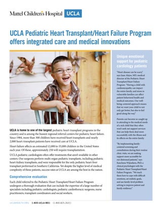 UCLA is home to one of the largest pediatric heart-transplant programs in the
country and is among the busiest regional referral centers for pediatric heart failure.
Since 1984, more than 300 children have received heart transplants and nearly
2,000 heart-transplant patients have received care at UCLA.
Heart failure affects an estimated 12,000 to 35,000 children in the United States
each year. Of these, approximately 250 will require transplantation.
UCLA pediatric cardiologists often offer treatments that aren’t available in other
centers. Our surgeons perform multi-organ pediatric transplants, including pediatric
heart-kidney transplants, and were responsible for the only pediatric heart-liver
transplant performed in Southern California. Yet despite the higher level of medical
complexity of these patients, success rates at UCLA are among the best in the nation.
Comprehensive evaluation
Each child referred to the Pediatric Heart Transplant/Heart Failure Program
undergoes a thorough evaluation that can include the expertise of a large number of
specialists including pediatric cardiologists, pediatric cardiothoracic surgeons, nurse
practitioners, transplant coordinators and social workers.
UCLAHEALTH.ORG 1-800-UCLA-MD1 (1-800-825-2631)
Unique emotional
support for pediatric
cardiology patients
“Heart disease can be scary,”
says Juan Alejos, MD, medical
director of the Pediatric Heart
Transplant/Heart Failure
Program. “Having a child with
cardiomyopathy can impact
the entire family, and stress in
vulnerable families can affect
patient behavioral health and
medical outcomes. Our well-
being-centered approach means
that we want your child to not
only get better, but also to feel
good along the way.”
Parents can become so caught up
in attending to the medical needs
of a sick child that they often
won’t seek out support services
that can help them deal more
successfully with the illness and
its effects on the entire family.
“By implementing family-
centered screening and
consultations during their routine
clinic visits, we are making
support more accessible for
our distressed patients,” says
Kanchana Wijesekera, PhD, a
clinical psychologist with the
Pediatric Heart Transplant/Heart
Failure Program. “We teach
them how to cope with difficult
emotions, set realistic goals,
and use family-level problem
solving to improve patient and
family resilience.”
UCLA Pediatric Heart Transplant/Heart Failure Program
offers integrated care and medical innovations
 