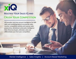 Crush Your Competition
xiQ provides real-time account intelligence for B2B
sales and marketing teams to accelerate sales,
monitor competitive activity and improve sales
productivity. xiQ delivers actionable intelligence
that influences buyers, stimulate sales and
differentiates you from your competition.
Multiply Your Sales IQ and
Market Intelligence | Sales Insights | Account-Based Marketing
 