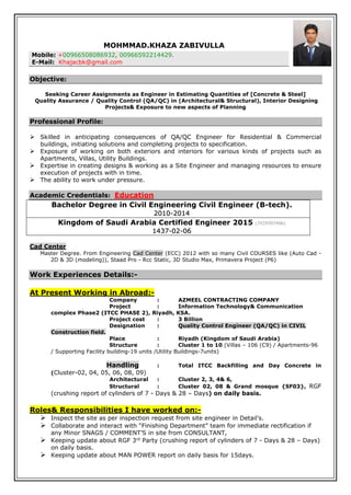 MOHMMAD.KHAZA ZABIVULLA
Mobile: +00966508086932, 00966592214429.
E-Mail: Khajacbk@gmail.com
Objective:
Seeking Career Assignments as Engineer in Estimating Quantities of [Concrete & Steel]
Quality Assurance / Quality Control (QA/QC) in (Architectural& Structural), Interior Designing
Projects& Exposure to new aspects of Planning
Professional Profile:
 Skilled in anticipating consequences of QA/QC Engineer for Residential & Commercial
buildings, initiating solutions and completing projects to specification.
 Exposure of working on both exteriors and interiors for various kinds of projects such as
Apartments, Villas, Utility Buildings.
 Expertise in creating designs & working as a Site Engineer and managing resources to ensure
execution of projects with in time.
 The ability to work under pressure.
Academic Credentials: Education
Bachelor Degree in Civil Engineering Civil Engineer (B-tech).
2010-2014
Kingdom of Saudi Arabia Certified Engineer 2015 (3929503906)
1437-02-06
Cad Center
Master Degree. From Engineering Cad Center (ECC) 2012 with so many Civil COURSES like (Auto Cad -
2D & 3D (modeling)), Staad Pro - Rcc Static, 3D Studio Max, Primavera Project (P6)
Work Experiences Details:-
At Present Working in Abroad:-
Company : AZMEEL CONTRACTING COMPANY
Project : Information Technology& Communication
complex Phase2 (ITCC PHASE 2), Riyadh, KSA.
Project cost : 3 Billion
Designation : Quality Control Engineer (QA/QC) in CIVIL
Construction field.
Place : Riyadh (Kingdom of Saudi Arabia)
Structure : Cluster 1 to 10 (Villas – 106 (C9) / Apartments-96
/ Supporting Facility building-19 units /Utility Buildings-7units)
Handling : Total ITCC Backfilling and Day Concrete in
(Cluster-02, 04, 05, 06, 08, 09)
Architectural : Cluster 2, 3, 4& 6,
Structural : Cluster 02, 08 & Grand mosque {SF03}, RGF
(crushing report of cylinders of 7 - Days & 28 – Days) on daily basis.
Roles& Responsibilities I have worked on:-
 Inspect the site as per inspection request from site engineer in Detail’s.
 Collaborate and interact with “Finishing Department” team for immediate rectification if
any Minor SNAGS / COMMENT’S in site from CONSULTANT,
 Keeping update about RGF 3rd
Party (crushing report of cylinders of 7 - Days & 28 – Days)
on daily basis.
 Keeping update about MAN POWER report on daily basis for 15days.
 
