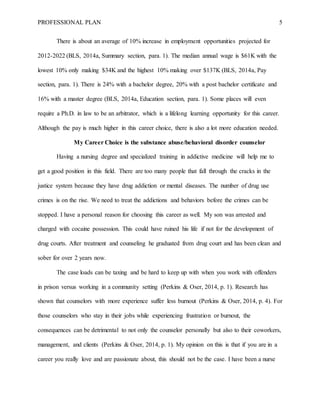 PROFESSIONAL PLAN 5
There is about an average of 10% increase in employment opportunities projected for
2012-2022 (BLS, 2014a, Summary section, para. 1). The median annual wage is $61K with the
lowest 10% only making $34K and the highest 10% making over $137K (BLS, 2014a, Pay
section, para. 1). There is 24% with a bachelor degree, 20% with a post bachelor certificate and
16% with a master degree (BLS, 2014a, Education section, para. 1). Some places will even
require a Ph.D. in law to be an arbitrator, which is a lifelong learning opportunity for this career.
Although the pay is much higher in this career choice, there is also a lot more education needed.
My Career Choice is the substance abuse/behavioral disorder counselor
Having a nursing degree and specialized training in addictive medicine will help me to
get a good position in this field. There are too many people that fall through the cracks in the
justice system because they have drug addiction or mental diseases. The number of drug use
crimes is on the rise. We need to treat the addictions and behaviors before the crimes can be
stopped. I have a personal reason for choosing this career as well. My son was arrested and
charged with cocaine possession. This could have ruined his life if not for the development of
drug courts. After treatment and counseling he graduated from drug court and has been clean and
sober for over 2 years now.
The case loads can be taxing and be hard to keep up with when you work with offenders
in prison versus working in a community setting (Perkins & Oser, 2014, p. 1). Research has
shown that counselors with more experience suffer less burnout (Perkins & Oser, 2014, p. 4). For
those counselors who stay in their jobs while experiencing frustration or burnout, the
consequences can be detrimental to not only the counselor personally but also to their coworkers,
management, and clients (Perkins & Oser, 2014, p. 1). My opinion on this is that if you are in a
career you really love and are passionate about, this should not be the case. I have been a nurse
 