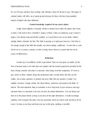 PROFESSIONAL PLAN 6
for over 20 years and have been working with substance abuse for the last 8 years. My degree in
criminal justice will allow me to speak up and advocate for those who have been punished
instead of helped with their addictions.
Content knowledge required for my career choice:
A high school diploma is basically all that is needed, but to make the impact that I want
to make, I will need to have a bachelor’s degree or better. I plan on continuing to get a master’s
degree. I am already drug and alcohol certified, so I can do these tests on my clients without
needing further education for that. This field is growing at a rapid pace; however, I feel there is
not enough people in this field that actually care about making a difference. To most this is a job,
but for me it is a career, a mission of mine to bring about reform in a system that has run its
course of effectiveness.
Reflection:
I would say it was difficult at first to get started. Once we were given an outline by Mr.
Pase, it became easier to do when that was coupled with the research paperwork provided by Mr.
Kani. Having structure and order is a necessity when trying to do this assignment. If I were to
give advice to future students doing this professional plan I would advise that they use the
outline, ask as many questions as needed, and never think that any question is stupid. Use
multiple resources: Google scholar, the virtual library, professors and people in the fields of
interest. The most important thing to remember to do is keep track of your resources and copy
and paste them to a document to be sure you have the proper information. You can always put
them in to the proper format as long as you have all the right information. I would not change
anything I did to prepare this plan; I am very passionate about my school work and above all my
career. As long as you focus and keep your eye on the prize, anything is possible.
 