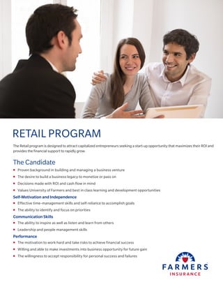 The Retail program is designed to attract capitalized entrepreneurs seeking a start-up opportunity that maximizes their ROI and
provides the financial support to rapidly grow.
The Candidate
„„ Proven background in building and managing a business venture
„„ The desire to build a business legacy to monetize or pass on
„„ Decisions made with ROI and cash flow in mind
„„ Values University of Farmers and best in class learning and development opportunities
Self-Motivation and Independence
„„ Effective time-management skills and self-reliance to accomplish goals
„„ The ability to identify and focus on priorities
Communication Skills
„„ The ability to inspire as well as listen and learn from others
„„ Leadership and people management skills
Performance
„„ The motivation to work hard and take risks to achieve financial success
„„ Willing and able to make investments into business opportunity for future gain
„„ The willingness to accept responsibility for personal success and failures
RETAIL PROGRAM
 