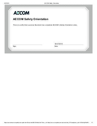 2/27/2015 AECOM Safety Orientation
https://courseware.corpedia.com/cpda­html5/courses/46333/index.html?aicc_url=https://www.corpedia.com/aicc/catcher_2014.asp&aicc_sid=AONuAqWhk0R… 1/1
AECOM Safety Orientation
This is to certify that Laurence Boorstein has completed AECOM's Safety Orientation video.
 
Sign Date
02/27/2015
 