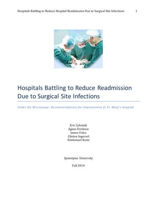 Hospitals Battling to Reduce Hospital Readmission Due to Surgical Site Infections 1
Hospitals Battling to Reduce Readmission
Due to Surgical Site Infections
Under the Microscope: Recommendations for Improvement at St. Mary’s Hospital
Eric Cybulski
Agnes Erickson
James Falco
Clinton Ingersol
Emmanuel Kumi
Quinnipiac University
Fall 2014
 