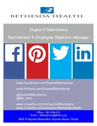 Office - 561-336-312
Email – DMendonca@BHinc.org
9655 W Boynton Beach Blvd. Boynton Beach, Florida
www.Facebook.com/DuarteRMendonca
www.Pintrest.com/DuarteRMendonca
@DuarteRMendonca
@BH_Jobs
www.LinkedIn.com/in/DuarteRMendonca
www.LinkedIn.com/company/Bethesda-Health
Duarte R Mendonca
Recruitment & Employee Relations Manager
 