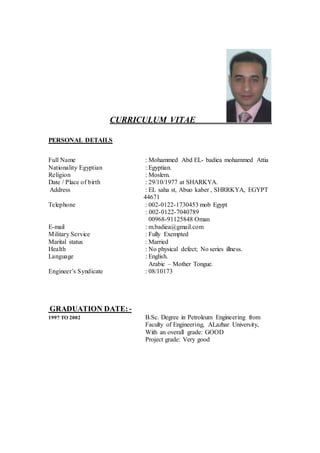 CURRICULUM VITAE
PERSONAL DETAILS
Full Name : Mohammed Abd EL- badiea mohammed Attia
Nationality Egyptian : Egyptian.
Religion : Moslem.
Date / Place of birth : 29/10/1977 at SHARKYA.
Address : EL saha st, Abuo kaber , SHRRKYA, EGYPT
44671
Telephone : 002-0122-1730453 mob Egypt
: 002-0122-7040789
00968-91125848 Oman
E-mail : m.badiea@gmail.com
Military Service : Fully Exempted
Marital status : Married
Health : No physical defect; No series illness.
Language : English.
Arabic – Mother Tongue.
Engineer’s Syndicate : 08/10173
GRADUATION DATE: -
1997 TO 2002 B.Sc. Degree in Petroleum Engineering from
Faculty of Engineering, ALazhar University,
With an overall grade: GOOD
Project grade: Very good
 