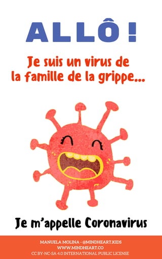 ALLÔ!
Je suis un virus de
la famille de la grippe...
Je m’appelle Coronavirus
MANUELA MOLINA - @MINDHEART.KIDS
WWW.MINDHEART.CO
CC BY-NC-SA 4.0 INTERNATIONAL PUBLIC LICENSE
 