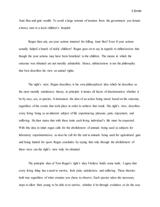 3 Smith
Aunt Bea and gain wealth. To avoid a large amount of taxation from the government you donate
a heavy sum to a local children’s hospital.
Regan then ask, are your actions immoral for killing Aunt Bea? Even if your actions
actually helped a bunch of sickly children? Regan goes on to say in regards to utilitarianism that
though the your actions may have been beneficial to the children. The means in which the
outcome was obtained are not morally admissible. Hence, utilitarianism is not the philosophy
that best describes his view on animal rights.
The right’s view, Regan describes, is his own philosophical idea which he describes as
the most morally satisfactory theory, in principle it denies all facets of discrimination whether it
be by race, sex, or species. It denounces the idea of an action being moral based on the outcome,
regardless of the events that took place in order to achieve that result. His right’s view, describes
every living being as an inherent subject of life experiencing pleasure, pain, enjoyment, and
suffering. He then states that with these traits each living individual’s life must be respected.
With this idea in mind regan calls for the abolishment of animals being used as subjects for
laboratory experimentation, as does he call for the end to animals being used for agricultural gain
and being hunted for sport. Regan concludes by saying that only through the abolishment of
these vices can the right’s view truly be obtained.
The principle idea of Tom Regan’s right’s idea I believe holds some truth. I agree that
every living thing has a need to survive, feels pain, satisfaction, and suffering. These theories
hold true regardless of what creature you chose to observe. Each species takes the necessary
steps to allow their young to be able to to survive, whether it be through evolution or (in the case
 