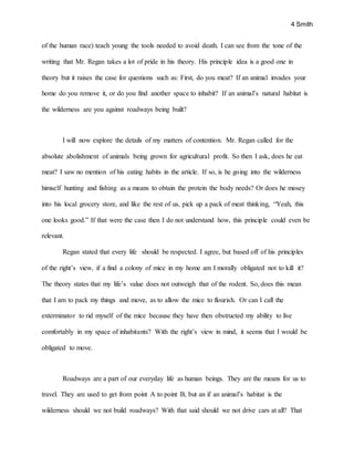 4 Smith
of the human race) teach young the tools needed to avoid death. I can see from the tone of the
writing that Mr. Regan takes a lot of pride in his theory. His principle idea is a good one in
theory but it raises the case for questions such as: First, do you meat? If an animal invades your
home do you remove it, or do you find another space to inhabit? If an animal’s natural habitat is
the wilderness are you against roadways being built?
I will now explore the details of my matters of contention. Mr. Regan called for the
absolute abolishment of animals being grown for agricultural profit. So then I ask, does he eat
meat? I saw no mention of his eating habits in the article. If so, is he going into the wilderness
himself hunting and fishing as a means to obtain the protein the body needs? Or does he mosey
into his local grocery store, and like the rest of us, pick up a pack of meat thinking, “Yeah, this
one looks good.” If that were the case then I do not understand how, this principle could even be
relevant.
Regan stated that every life should be respected. I agree, but based off of his principles
of the right’s view, if a find a colony of mice in my home am I morally obligated not to kill it?
The theory states that my life’s value does not outweigh that of the rodent. So, does this mean
that I am to pack my things and move, as to allow the mice to flourish. Or can I call the
exterminator to rid myself of the mice because they have then obstructed my ability to live
comfortably in my space of inhabitants? With the right’s view in mind, it seems that I would be
obligated to move.
Roadways are a part of our everyday life as human beings. They are the means for us to
travel. They are used to get from point A to point B, but an if an animal’s habitat is the
wilderness should we not build roadways? With that said should we not drive cars at all? That
 