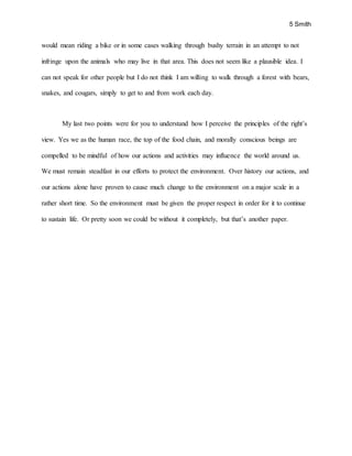 5 Smith
would mean riding a bike or in some cases walking through bushy terrain in an attempt to not
infringe upon the animals who may live in that area. This does not seem like a plausible idea. I
can not speak for other people but I do not think I am willing to walk through a forest with bears,
snakes, and cougars, simply to get to and from work each day.
My last two points were for you to understand how I perceive the principles of the right’s
view. Yes we as the human race, the top of the food chain, and morally conscious beings are
compelled to be mindful of how our actions and activities may influence the world around us.
We must remain steadfast in our efforts to protect the environment. Over history our actions, and
our actions alone have proven to cause much change to the environment on a major scale in a
rather short time. So the environment must be given the proper respect in order for it to continue
to sustain life. Or pretty soon we could be without it completely, but that’s another paper.
 