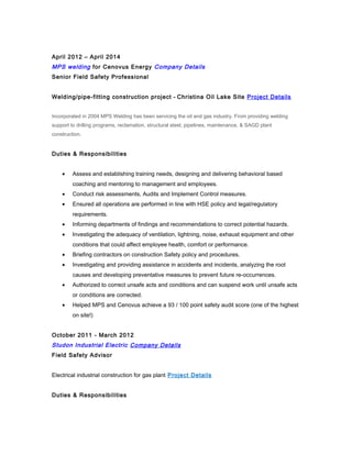 April 2012 – April 2014
MPS welding for Cenovus Energy Company Details
Senior Field Safety Professional
Welding/pipe-fitting construction project - Christina Oil Lake Site Project Details
Incorporated in 2004 MPS Welding has been servicing the oil and gas industry. From providing welding
support to drilling programs, reclamation, structural steel, pipelines, maintenance, & SAGD plant
construction.
Duties & Responsibilities
• Assess and establishing training needs, designing and delivering behavioral based
coaching and mentoring to management and employees.
• Conduct risk assessments, Audits and Implement Control measures.
• Ensured all operations are performed in line with HSE policy and legal/regulatory
requirements.
• Informing departments of findings and recommendations to correct potential hazards.
• Investigating the adequacy of ventilation, lightning, noise, exhaust equipment and other
conditions that could affect employee health, comfort or performance.
• Briefing contractors on construction Safety policy and procedures.
• Investigating and providing assistance in accidents and incidents, analyzing the root
causes and developing preventative measures to prevent future re-occurrences.
• Authorized to correct unsafe acts and conditions and can suspend work until unsafe acts
or conditions are corrected.
• Helped MPS and Cenovus achieve a 93 / 100 point safety audit score (one of the highest
on site!)
October 2011 - March 2012
Studon Industrial Electric Company Details
Field Safety Advisor
Electrical industrial construction for gas plant Project Details
Duties & Responsibilities
 