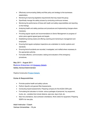 • Effectively communicating Safety and Risk policy and strategy to the businesses
stakeholders.
• Monitoring & improving legislative requirements that may impact the group.
• Specifically manage the safety process by conducting continuous reviews.
• Monitoring the performance of those with health and safety responsibilities and reporting
on the findings.
• Analyzing health and safety practices and procedures and implementing changes where
necessary.
• Providing regular reports and recommendations to Senior Management on progress of
action plans against agreed goals and targets.
• Establishing training needs and offering coaching and mentoring to management and
employees.
• Ensuring that regular workplace inspections are undertaken to monitor systems and
standards.
• Ensuring that all accidents are recorded, investigated, and notified where necessary to
the appropriate authority.
• Formulate effective, communication, testing and evaluation of the emergency
procedures.
May 2011 - August 2011
Redcore Enterprises Ltd Company Details
Safety Advisor/Administrator
Pipeline Construction Project Details
Duties & Responsibilities
• Promote positive health and safety cultures.
• Perform Specific and general Risk Assessments.
• Conducting hazard assessments, Preparing company for first ACSA COR audit,
• Formulating bid calculator to include: various packages of personnel, hvy equipment,
trucks, etc., variables that include distance, pipe size, days of job, etc.
• New hire orientations, Sub-contractor orientations, Work orders for equipment, Preparing
SERP’s for new jobs.
Adult Instructor / Coach
Various Universities - 15 yrs
 