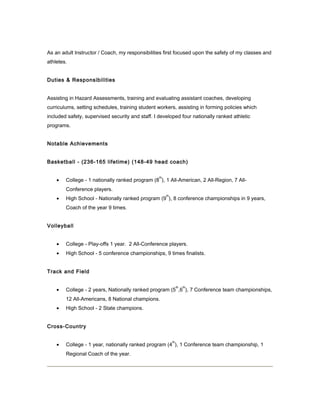 As an adult Instructor / Coach, my responsibilities first focused upon the safety of my classes and
athletes.
Duties & Responsibilities
Assisting in Hazard Assessments, training and evaluating assistant coaches, developing
curriculums, setting schedules, training student workers, assisting in forming policies which
included safety, supervised security and staff. I developed four nationally ranked athletic
programs.
Notable Achievements
Basketball - (236-165 lifetime) (148-49 head coach)
• College - 1 nationally ranked program (8
th
), 1 All-American, 2 All-Region, 7 All-
Conference players.
• High School - Nationally ranked program (9
th
), 8 conference championships in 9 years,
Coach of the year 9 times.
Volleyball
• College - Play-offs 1 year. 2 All-Conference players.
• High School - 5 conference championships, 9 times finalists.
Track and Field
• College - 2 years, Nationally ranked program (5
th
,6
th
), 7 Conference team championships,
12 All-Americans, 8 National champions.
• High School - 2 State champions.
Cross-Country
• College - 1 year, nationally ranked program (4
th
), 1 Conference team championship, 1
Regional Coach of the year.
 