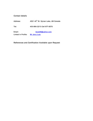 Contact details
Address: 4521 45
th
St. Sylvan Lake, AB Canada
Tel: 403-864-3213 Cell 877-9570
Email: tjlutz98@yahoo.com
Linked In Profile: Mr Jerry Lutz
References and Certification Available upon Request
 