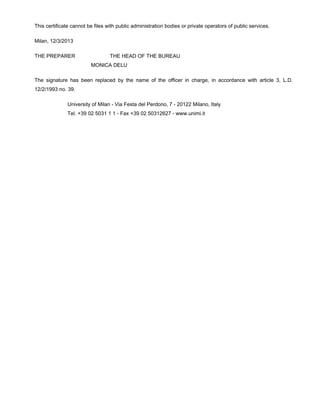 This certificate cannot be files with public administration bodies or private operators of public services.
Milan, 12/3/2013
THE PREPARER THE HEAD OF THE BUREAU
MONICA DELU
The signature has been replaced by the name of the officer in charge, in accordance with article 3, L.D.
12/2/1993 no. 39.
University of Milan - Via Festa del Perdono, 7 - 20122 Milano, Italy
Tel. +39 02 5031 1 1 - Fax +39 02 50312627 - www.unimi.it
 