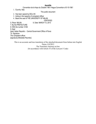Apostille
Convention de la Haye du Octobre 1961/ Hague Convention of 5-10-1961
1. Country: Italy
This public document
2. Has been signed by DELU M.
3. Acting in the capacity of competent officer
4. Bears the seal of THE UNIVERSITY OF MILAN
CERTIFIED
5. Place: MILAN 6. Date: MARCH 13, 2013
7. By the PREFECTURE
8. With the number: 5106
9. Seal
[seal: Italian Republic - Central Government Office of Pavia
10. Signature
The competent officer
[signature] (Nikoletta Palumbo)
This is an accurate and true translation of the attached document from Italian into English
Patras, 8/4/2013
The Translator Attorney-at-law
(In accordance with Article 53 of the Lawyers’ Code)
 
