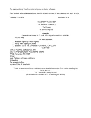 The legal duration of the aforementioned course of studies is 4 years.
This certificate is issued without a stamp duty, for all legal purposes for which a stamp duty is not required.
URBINO, 22/10/2007 THE DIRECTOR
UNIVERSITY "CARLO BO"
FRONT OFFICE SERVICE
The Director
Dr. Simona Pignacci
Apostille
Convention de la Haye du Octobre 1961/ Hague Convention of 5-10-1961
1. Country: Italy
This public document
2. Has been signed by Simona Pigrucci
3. Acting in the capacity of Director
4. Bears the seal of THE UNIVERSITY OF URBINO “CARLO BO”
CERTIFIED
5. Place: PESARO, OCTOBER 23, 2007
6. By the PREFECTURE OF PESARO AND URBINO
7. With the number: 1604/2007
8. Seal
[seal: Prefecture of Pesaro and Urbino]
9. Signature
The competent officer
[signature] (Rag. A. Menchetti)
This is an accurate and true translation of the attached document from Italian into English
Patras, 8/4/2013
The Translator Attorney-at-law
(In accordance with Article 53 of the Lawyers’ Code)
 
