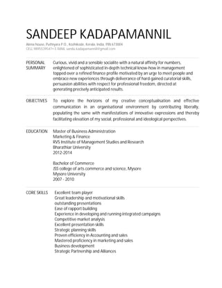 SANDEEP KADAPAMANNIL
Alena house, Puthiyara P.O., Kozhikode, Kerala, India, PIN 673004
CELL 9895539547• E-MAIL sandu.kadapamannil@gmail.com
PERSONAL
SUMMARY
Curious, vivid and a sensible socialite with a natural affinity for numbers,
enlightened of sophisticated in-depth technical know-how in management
topped over a refined finance profile motivated by an urge to meet people and
embrace new experiences through deliverance of hard-gained curatorial skills,
persuasion abilities with respect for professional freedom, directed at
generating precisely anticipated results.
OBJECTIVES To explore the horizons of my creative conceptualisation and effective
communication in an organisational environment by contributing liberally,
populating the same with manifestations of innovative expressions and thereby
facilitating elevation of my social, professional and ideological perspectives.
EDUCATION Master of Business Administration
Marketing & Finance
RVS Institute of Management Studies and Research
Bharathiar University
2012-2014
Bachelor of Commerce
JSS college of arts commerce and science, Mysore
Mysore University
2007 - 2010
CORE SKILLS Excellent team player
Great leadership and motivational skills
outstanding presentations
Ease of rapport building
Experience in developing and running integrated campaigns
Competitive market analysis
Excellent presentation skills
Strategic planning skills
Proven efficiency in Accounting and sales
Mastered proficiency in marketing and sales
Business development
Strategic Partnership and Alliances
 