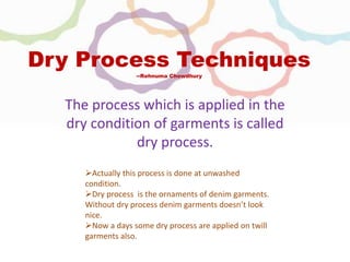 Dry Process Techniques
--Rehnuma Chowdhury
The process which is applied in the
dry condition of garments is called
dry process.
Actually this process is done at unwashed
condition.
Dry process is the ornaments of denim garments.
Without dry process denim garments doesn’t look
nice.
Now a days some dry process are applied on twill
garments also.
 