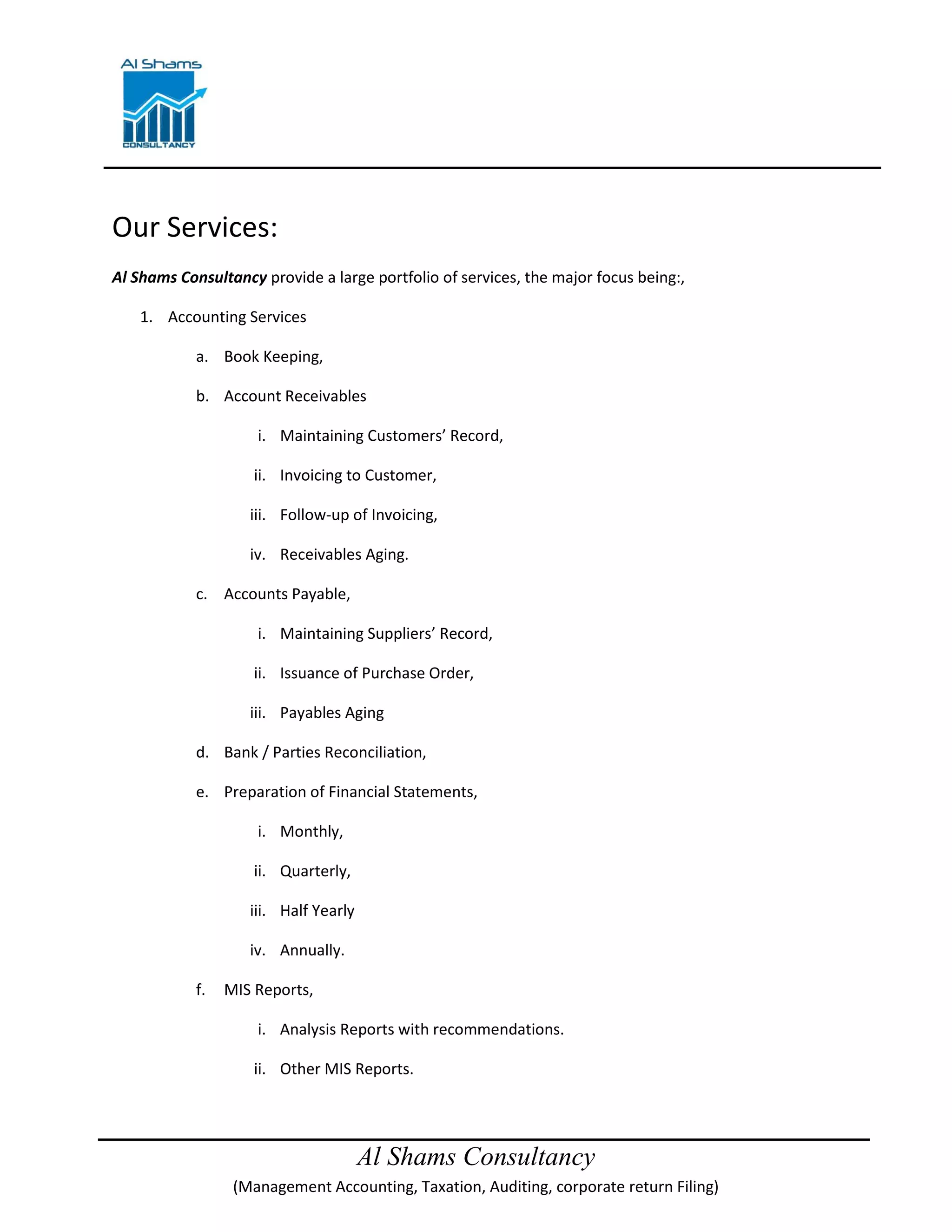 Al Shams Consultancy
(Management Accounting, Taxation, Auditing, corporate return Filing)
Our Services:
Al Shams Consultancy provide a large portfolio of services, the major focus being:,
1. Accounting Services
a. Book Keeping,
b. Account Receivables
i. Maintaining Customers’ Record,
ii. Invoicing to Customer,
iii. Follow-up of Invoicing,
iv. Receivables Aging.
c. Accounts Payable,
i. Maintaining Suppliers’ Record,
ii. Issuance of Purchase Order,
iii. Payables Aging
d. Bank / Parties Reconciliation,
e. Preparation of Financial Statements,
i. Monthly,
ii. Quarterly,
iii. Half Yearly
iv. Annually.
f. MIS Reports,
i. Analysis Reports with recommendations.
ii. Other MIS Reports.
 