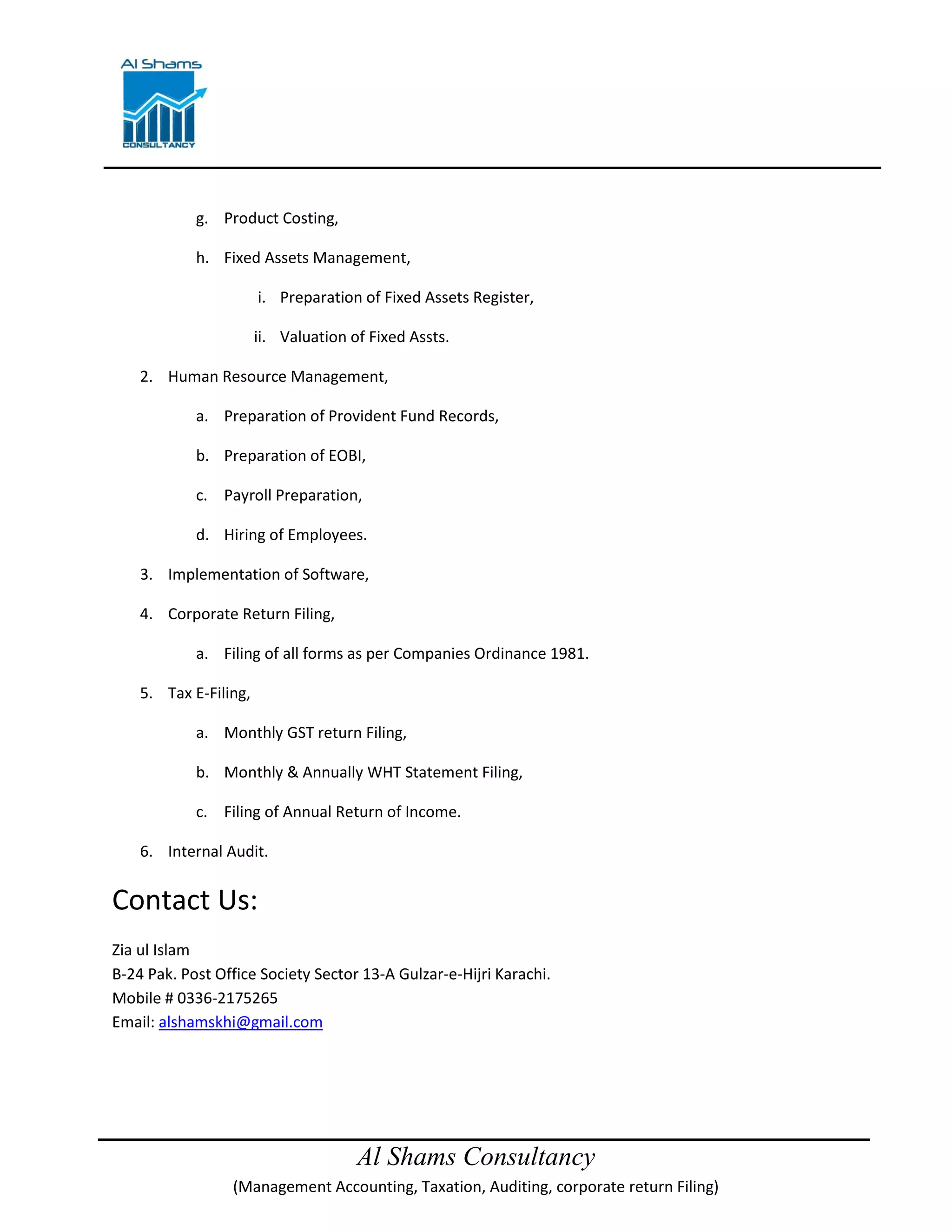 Al Shams Consultancy
(Management Accounting, Taxation, Auditing, corporate return Filing)
g. Product Costing,
h. Fixed Assets Management,
i. Preparation of Fixed Assets Register,
ii. Valuation of Fixed Assts.
2. Human Resource Management,
a. Preparation of Provident Fund Records,
b. Preparation of EOBI,
c. Payroll Preparation,
d. Hiring of Employees.
3. Implementation of Software,
4. Corporate Return Filing,
a. Filing of all forms as per Companies Ordinance 1981.
5. Tax E-Filing,
a. Monthly GST return Filing,
b. Monthly & Annually WHT Statement Filing,
c. Filing of Annual Return of Income.
6. Internal Audit.
Contact Us:
Zia ul Islam
B-24 Pak. Post Office Society Sector 13-A Gulzar-e-Hijri Karachi.
Mobile # 0336-2175265
Email: alshamskhi@gmail.com
 