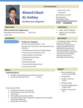 Curriculum Vitae
Ahmed Ghazi
AL-bohisy
Architecture Engineer
15th November 1988
Palestinian
Marital Status: married
Driving license
Transferable Iqama
ahmad.albohisy@hotmail.com
Mobile: 0548209821
EDUCATION
BCS in Architecture Engineering
Philadelphia University (Jordan) 2007-2012
Grade: Good
LANGUAGES
 Arabic: Mother Language
 English: Very Good (Study
Language)
EXPERIENCE KEY POINTS
I am looking to obtain a full time
position in the field of
Architecture Engineering in a
leading company where my
skills will be enhanced and
developed, improve my work,
interact with others and become
a professional. I am looking
forward to increase my
knowledge and experience.
PROJECT
 Many residential and
commercial buildings
 Design hotels
 Design of a primary
school
 Design mosques
 Yamamah neighborhood
design in Hail
 Hardee's restaurant in
Hail
Architecture Engineer
Al-shible consultants Engineers _ Hail
The main task in this job can be summarized in the
following:
1- Residential and commercial building design
2- Supervision of construction works
3- Supervising the work finishes
4- Neighborhoods Planning
5- Surveying jobs
6- Quantity Surveying
7- Create and Revising Contracts
8- measurement works
SKILLS
sep,2012–sep,2016
COMPUTER SKILLS:
 MS Office with professional level in Word and Excel
 professional AutoCAD 2D-3D • 3d max
Communication Skills:
 In English and Arabic environments.
 Work under pressure and multi-task.
 Team Player.
 Presentation and negotiation Skills.
 The skill & ability to solve problems & make decisions & negotiate
effectively & efficiently.
 Responsible, hard worker.
 