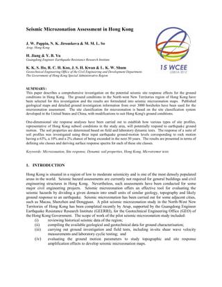 Seismic Microzonation Assessment in Hong Kong
J. W. Pappin, N. K. Jirouskova & M. M. L. So
Arup, Hong Kong
H. Jiang & Y. B. Yu
Guangdong Engineer Earthquake Resistance Research Institute
K. K. S. Ho, R. C. H. Koo, J. S. H. Kwan & L. K. W. Shum
Geotechnical Engineering Office of the Civil Engineering and Development Department.
The Government of Hong Kong Special Administrative Region
SUMMARY:
This paper describes a comprehensive investigation on the potential seismic site response effects for the ground
conditions in Hong Kong. The ground conditions in the North-west New Territories region of Hong Kong have
been selected for this investigation and the results are formulated into seismic microzonation maps. Published
geological maps and detailed ground investigation information from over 3000 boreholes have been used for the
microzonation assessment. The site classification for microzonation is based on the site classification system
developed in the United States and China, with modifications to suit Hong Kong's ground conditions.
One-dimensional site response analyses have been carried out to establish how various types of site profiles,
representative of Hong Kong subsoil conditions in the study area, will potentially respond to earthquake ground
motion. The soil properties are determined based on field and laboratory dynamic tests. The response of a suite of
soil profiles was investigated using three input earthquake ground-motion levels corresponding to rock motion
having a 63%, a 10% and a 2% chance of being exceeded in the next 50 years. The results are presented in terms of
defining site classes and deriving surface response spectra for each of these site classes.
Keywords: Microzonation, Site response, Dynamic soil properties, Hong Kong, Microtremor tests
1. INTRODUCTION
Hong Kong is situated in a region of low to moderate seismicity and is one of the most densely populated
areas in the world. Seismic hazard assessments are currently not required for general buildings and civil
engineering structures in Hong Kong. Nevertheless, such assessments have been conducted for some
major civil engineering projects. Seismic microzonation offers an effective tool for evaluating the
seismic hazards by dividing a given domain into small units of similar geology, topography and likely
ground response to an earthquake. Seismic microzonation has been carried out for some adjacent cities,
such as Macau, Shenzhen and Dongguan. A pilot seismic microzonation study in the North-West New
Territories of Hong Kong has been completed recently by Arup, supported by the Guangdong Engineer
Earthquake Resistance Research Institute (GEERRI), for the Geotechnical Engineering Office (GEO) of
the Hong Kong Government. The scope of work of the pilot seismic microzonation study included:
(i) reviewing historical seismic data of the region;
(ii) compiling the available geological and geotechnical data for ground characterisation;
(iii) carrying out ground investigation and field tests, including in-situ shear wave velocity
measurements and laboratory cyclic testing; and
(iv) evaluating the ground motion parameters to study topographic and site response
amplification effects to develop seismic microzonation maps.
 