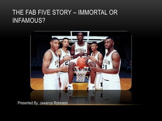 THE FAB FIVE STORY – IMMORTAL OR
INFAMOUS?
Presented By: Jawanza Robinson
 