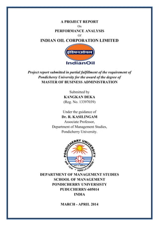 A PROJECT REPORT
On
PERFORMANCE ANALYSIS
Of
INDIAN OIL CORPORATION LIMITED
Project report submitted in partial fulfillment of the requirement of
Pondicherry University for the award of the degree of
MASTER OF BUSINESS ADMINISTRATION
Submitted by
KANGKAN DEKA
(Reg. No. 13397039)
Under the guidance of
Dr. R. KASILINGAM
Associate Professor,
Department of Management Studies,
Pondicherry University.
DEPARTMENT OF MANAGEMENT STUDIES
SCHOOL OF MANAGEMENT
PONDICHERRY UNIVERSISTY
PUDUCHERRY-605014
INDIA
MARCH - APRIL 2014
 