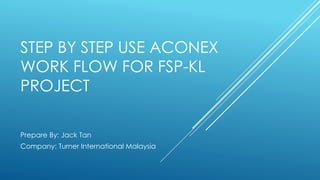 STEP BY STEP USE ACONEX
WORK FLOW FOR FSP-KL
PROJECT
Prepare By: Jack Tan
Company: Turner International Malaysia
 