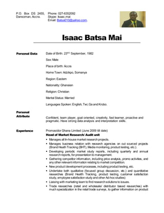 Isaac Batsa Mai
Personal Data
Personal
Attribute
Date of Birth: 23RD
September, 1982
Sex: Male
Place of birth: Accra
Home Town: Adzikpo, Somanya
Region: Eastern
Nationality: Ghanaian
Religion: Christian
Marital Status: Married
Languages Spoken: English, Twi,Ga and Krobo.
Confident, team player, goal oriented, creativity, fast learner, proactive and
pragmatic. Have strong data analysis and interpretation skills.
Experience Promasidor Ghana Limited (June 2009 till date)
Head of Market Research/ Audit unit
 Manages all In-house market researchprojects.
 Manages business relation with research agencies on out sourced projects
(Brand Heath Tracking (BHT), Media monitoring,product testing, etc.).
 Developing periodic market study reports, including quarterly and annual
researchreports,for presentation to management.
 Gathering competitor information, including price analysis, promo activities, and
any other relevant information relating to market competition.
 New product development processes, including product testing, etc.
 Undertake both qualitative (focused group discussion, etc.) and quantitative
researches (Brand Health Tracking, product testing, customer satisfaction
study, employee satisfaction study and other Ad-hoc studies)
 Liaising with marketing team to find researchsolutions to issues.
 Trade researches (retail and wholesale/ distributor based researches) with
much specialization in the retail trade surveys, to gather information on product
P.O. Box DS 2455,
Dansoman, Accra.
Phone: 027-6352092
Skype: Isaac.mai
Email: Batsa010@yahoo.com.
 