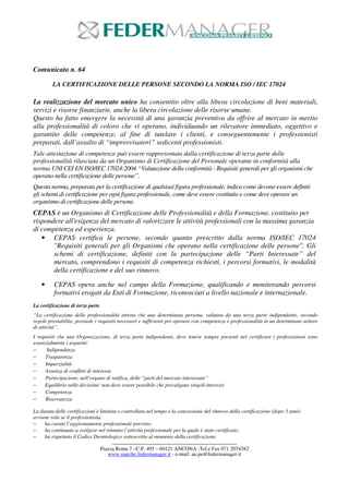 ------------------------------------------------------------------------------------------- 
Piazza Roma 7 –C.P. 495 – 60121 ANCONA -Tel.e Fax 071 2074382 
www.marche.federmanager.it - e-mail: an.pu@federmanager.it 
Comunicato n. 64 
LA CERTIFICAZIONE DELLE PERSONE SECONDO LA NORMA ISO / IEC 17024 
La realizzazione del mercato unico ha consentito oltre alla libera circolazione di beni materiali, 
servizi e risorse finanziarie, anche la libera circolazione delle risorse umane. 
Questo ha fatto emergere la necessità di una garanzia preventiva da offrire al mercato in merito 
alla professionalità di coloro che vi operano, individuando un rilevatore immediato, oggettivo e 
garantito delle competenze, al fine di tutelare i clienti, e conseguentemente i professionisti 
preparati, dall’assalto di “improvvisatori” sedicenti professionisti. 
Tale attestazione di competenze può essere rappresentata dalla certificazione di terza parte delle 
professionalità rilasciata da un Organismo di Certificazione del Personale operante in conformità alla 
norma UNI CEI EN ISO/IEC 17024:2004 “Valutazione della conformità - Requisiti generali per gli organismi che 
operano nella certificazione delle persone”. 
Questa norma, preparata per la certificazione di qualsiasi figura professionale, indica come devono essere definiti 
gli schemi di certificazione per ogni figura professionale, come deve essere costituito e come deve operare un 
organismo di certificazione delle persone. 
CEPAS è un Organismo di Certificazione delle Professionalità e della Formazione, costituito per 
rispondere all'esigenza del mercato di valorizzare le attività professionali con la massima garanzia 
di competenza ed esperienza. 
• CEPAS certifica le persone, secondo quanto prescritto dalla norma ISO/IEC 17024 
"Requisiti generali per gli Organismi che operano nella certificazione delle persone". Gli 
schemi di certificazione, definiti con la partecipazione delle “Parti Interessate” del 
mercato, comprendono i requisiti di competenza richiesti, i percorsi formativi, le modalità 
della certificazione e del suo rinnovo. 
• CEPAS opera anche nel campo della Formazione, qualificando e monitorando percorsi 
formativi erogati da Enti di Formazione, riconosciuti a livello nazionale e internazionale. 
La certificazione di terza parte 
“La certificazione delle professionalità attesta che una determinata persona, valutata da una terza parte indipendente, secondo 
regole prestabilite, possiede i requisiti necessari e sufficienti per operare con competenza e professionalità in un determinato settore 
di attività”. 
I requisiti che una Organizzazione, di terza parte indipendente, deve tenere sempre presenti nel certificare i professionisti sono 
essenzialmente i seguenti: 
− Indipendenza 
− Trasparenza 
− Imparzialità 
− Assenza di conflitti di interesse 
− Partecipazione, nell’organo di ratifica, delle “parti del mercato interessate” 
− Equilibrio nelle decisioni: non deve essere possibile che prevalgano singoli interessi 
− Competenza 
− Riservatezza 
La durata delle certificazioni è limitata e controllata nel tempo e la concessione del rinnovo della certificazione (dopo 3 anni) 
avviene solo se il professionista: 
− ha curato l’aggiornamento professionale previsto; 
− ha continuato a svolgere nel triennio l’attività professionale per la quale è stato certificato; 
− ha rispettato il Codice Deontologico sottoscritto al momento della certificazione. 
 