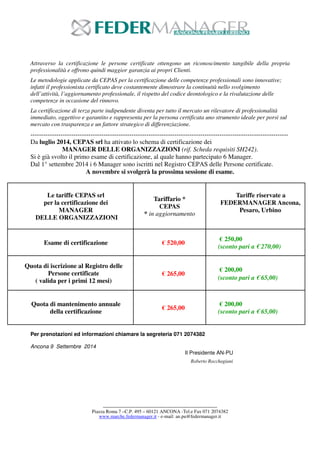 Attraverso la certificazione le persone certificate ottengono un riconoscimento tangibile della propria 
professionalità e offrono quindi maggior garanzia ai propri Clienti. 
Le metodologie applicate da CEPAS per la certificazione delle competenze professionali sono innovative; 
infatti il professionista certificato deve costantemente dimostrare la continuità nello svolgimento 
dell’attività, l’aggiornamento professionale, il rispetto del codice deontologico e la rivalutazione delle 
competenze in occasione del rinnovo. 
La certificazione di terza parte indipendente diventa per tutto il mercato un rilevatore di professionalità 
immediato, oggettivo e garantito e rappresenta per la persona certificata uno strumento ideale per porsi sul 
mercato con trasparenza e un fattore strategico di differenziazione. 
------------------------------------------------------------------------------------------------------------------------ 
Da luglio 2014, CEPAS srl ha attivato lo schema di certificazione dei 
MANAGER DELLE ORGANIZZAZIONI (rif. Scheda requisiti SH242). 
Si è già svolto il primo esame di certificazione, al quale hanno partecipato 6 Manager. 
Dal 1° settembre 2014 i 6 Manager sono iscritti nel Registro CEPAS delle Persone certificate. 
A novembre si svolgerà la prossima sessione di esame. 
Le tariffe CEPAS srl 
per la certificazione dei 
------------------------------------------------------------------------------------------- 
Piazza Roma 7 –C.P. 495 – 60121 ANCONA -Tel.e Fax 071 2074382 
www.marche.federmanager.it - e-mail: an.pu@federmanager.it 
MANAGER 
DELLE ORGANIZZAZIONI 
Tariffario * 
CEPAS 
* in aggiornamento 
Tariffe riservate a 
FEDERMANAGER Ancona, 
Pesaro, Urbino 
Esame di certificazione € 520,00 
€ 250,00 
(sconto pari a € 270,00) 
Quota di iscrizione al Registro delle 
Persone certificate 
( valida per i primi 12 mesi) 
€ 265,00 
€ 200,00 
(sconto pari a € 65,00) 
Quota di mantenimento annuale 
della certificazione 
€ 265,00 
€ 200,00 
(sconto pari a € 65,00) 
Per prenotazioni ed informazioni chiamare la segreteria 071 2074382 
Ancona 9 Settembre 2014 
Il Presidente AN-PU 
Roberto Rocchegiani 
